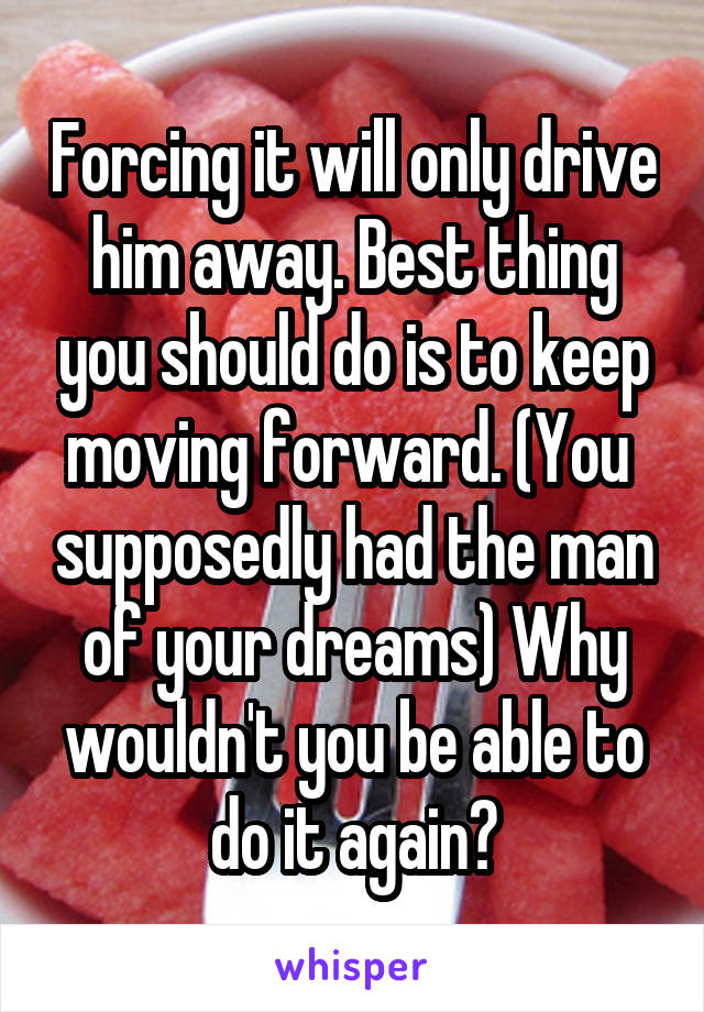 Forcing it will only drive him away. Best thing you should do is to keep moving forward. (You  supposedly had the man of your dreams) Why wouldn't you be able to do it again?