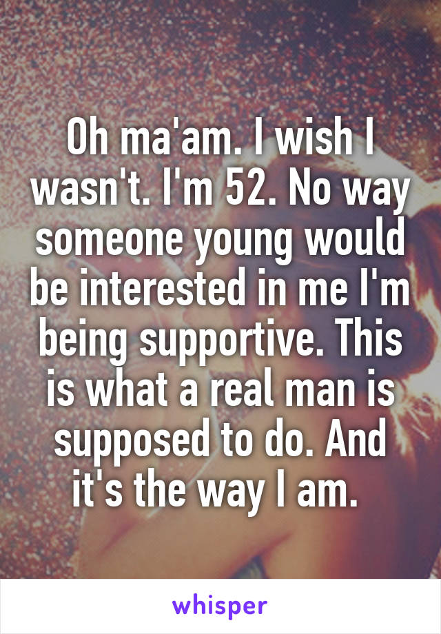 Oh ma'am. I wish I wasn't. I'm 52. No way someone young would be interested in me I'm being supportive. This is what a real man is supposed to do. And it's the way I am. 