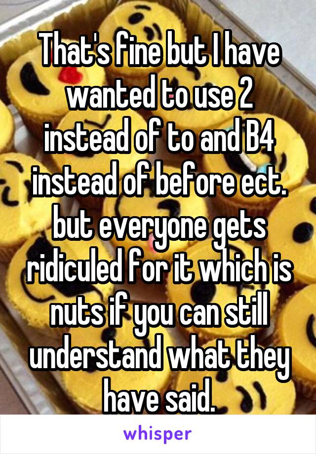 That's fine but I have wanted to use 2 instead of to and B4 instead of before ect. but everyone gets ridiculed for it which is nuts if you can still understand what they have said.