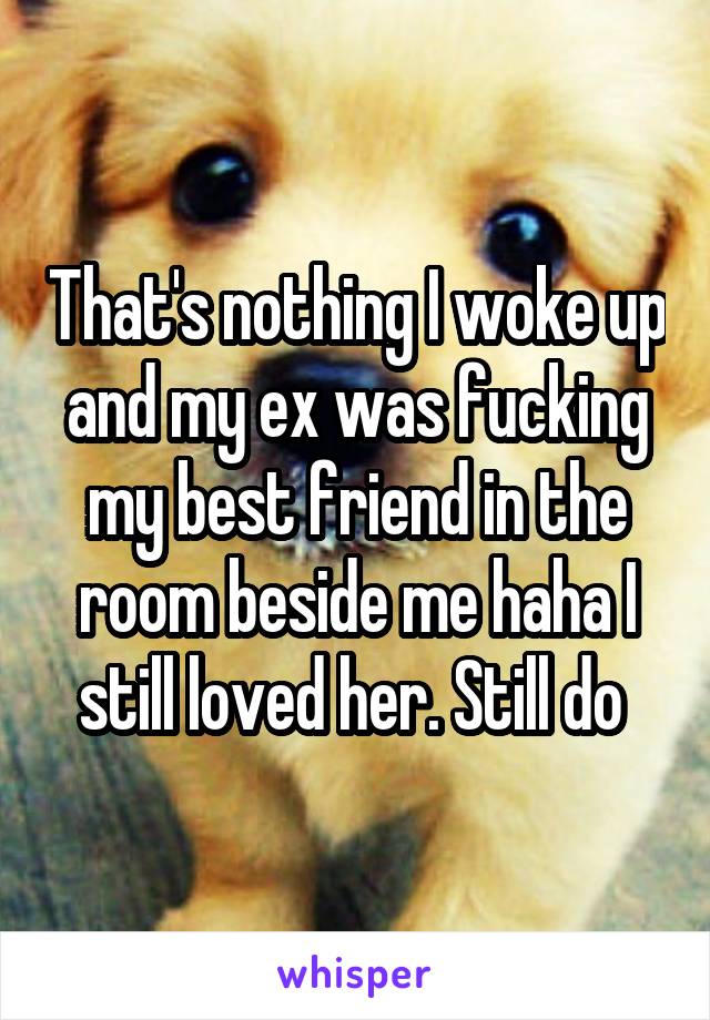 That's nothing I woke up and my ex was fucking my best friend in the room beside me haha I still loved her. Still do 