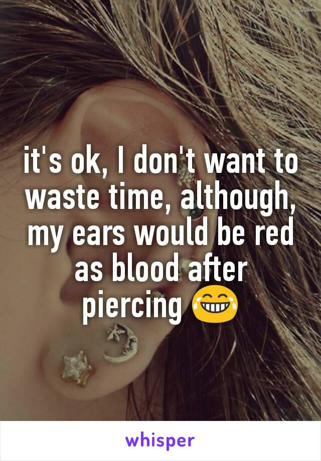 it's ok, I don't want to waste time, although, my ears would be red as blood after piercing 😂