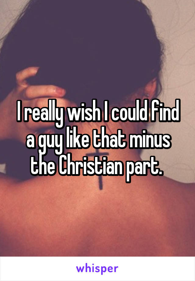 I really wish I could find a guy like that minus the Christian part. 