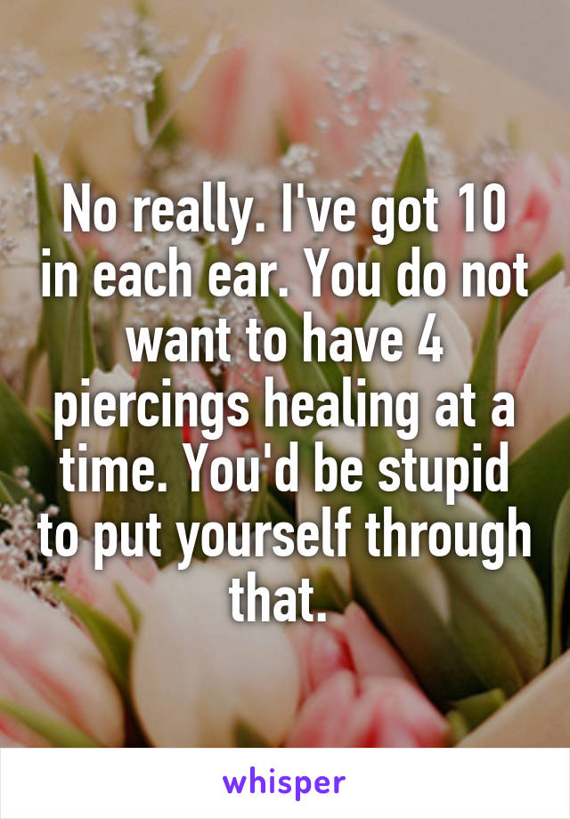 No really. I've got 10 in each ear. You do not want to have 4 piercings healing at a time. You'd be stupid to put yourself through that. 