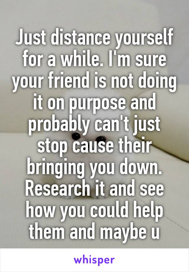 Just distance yourself for a while. I'm sure your friend is not doing it on purpose and probably can't just stop cause their bringing you down. Research it and see how you could help them and maybe u