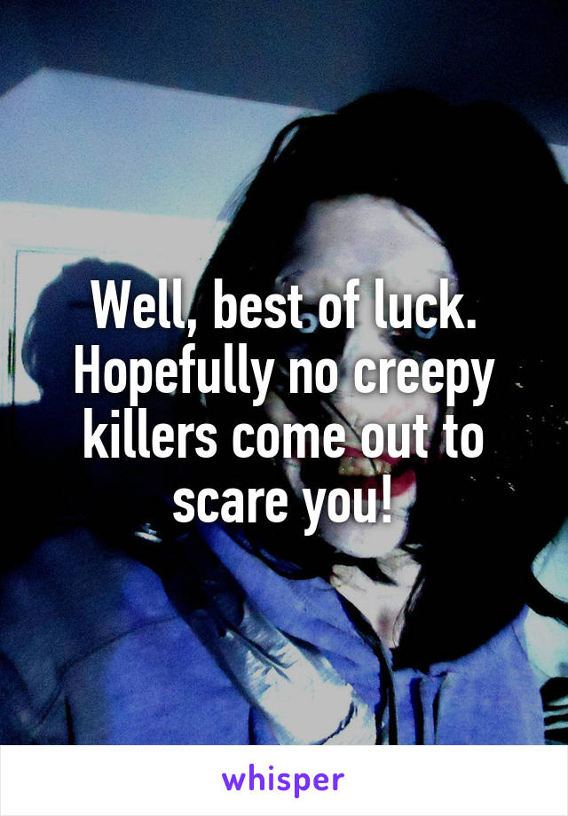 Well, best of luck. Hopefully no creepy killers come out to scare you!