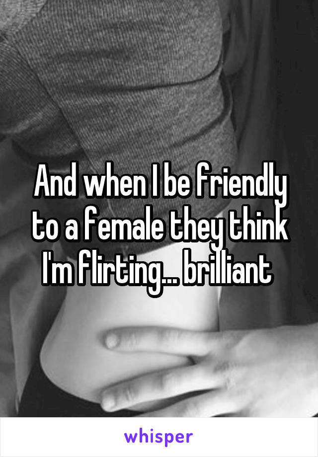 And when I be friendly to a female they think I'm flirting... brilliant 