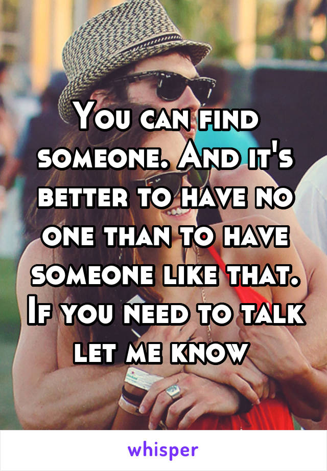 You can find someone. And it's better to have no one than to have someone like that. If you need to talk let me know 