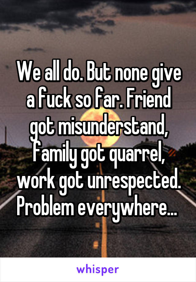We all do. But none give a fuck so far. Friend got misunderstand, family got quarrel, work got unrespected. Problem everywhere... 
