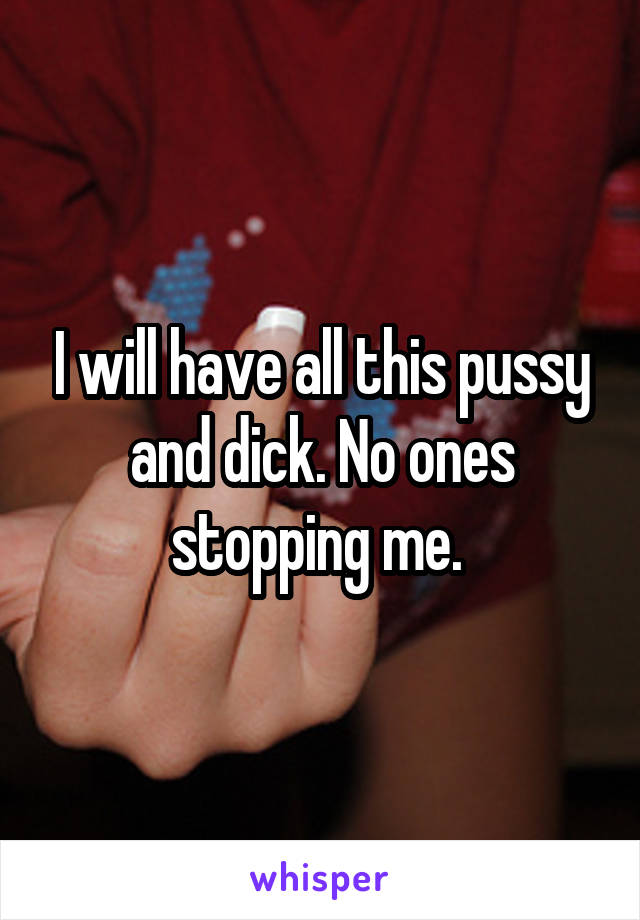 I will have all this pussy and dick. No ones stopping me. 