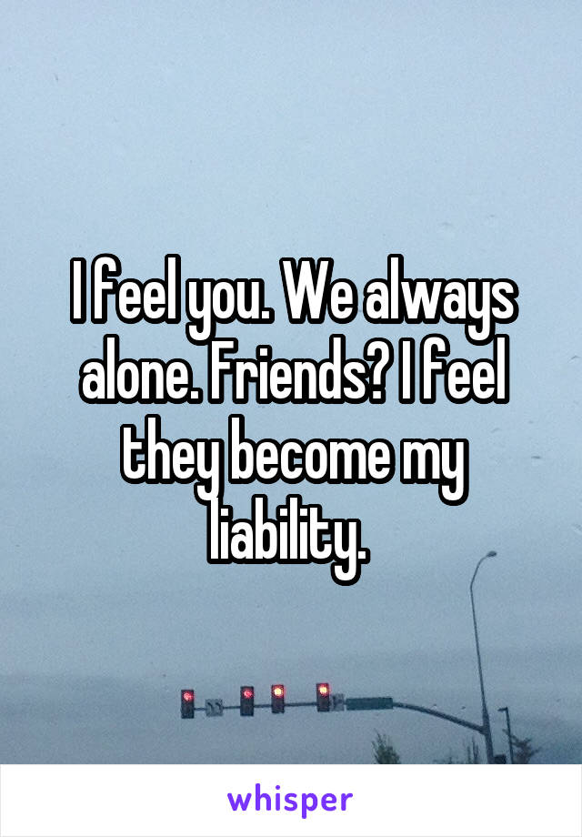 I feel you. We always alone. Friends? I feel they become my liability. 