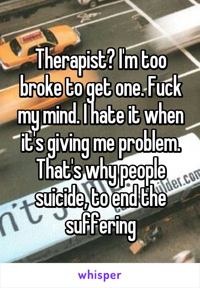 Therapist? I'm too broke to get one. Fuck my mind. I hate it when it's giving me problem. That's why people suicide, to end the suffering