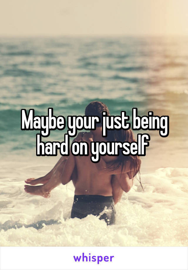 Maybe your just being hard on yourself 
