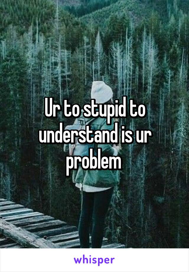 Ur to stupid to understand is ur problem 