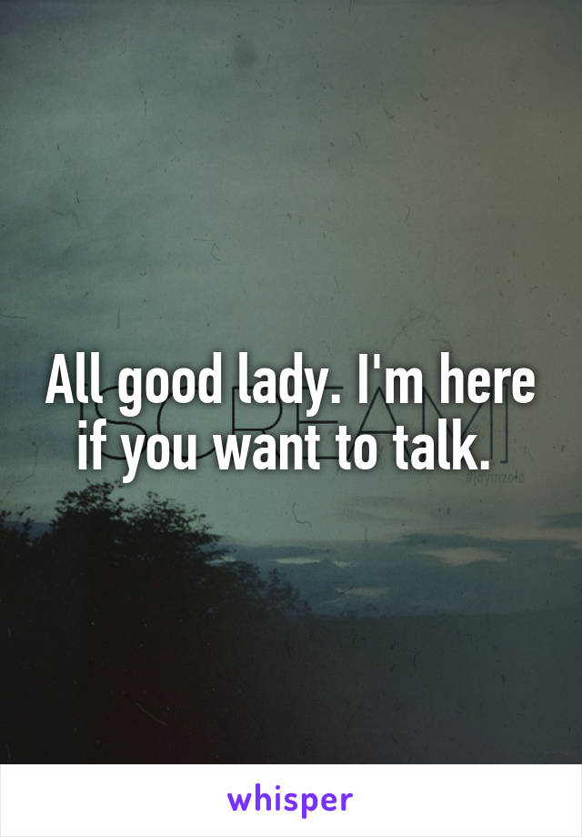 All good lady. I'm here if you want to talk. 