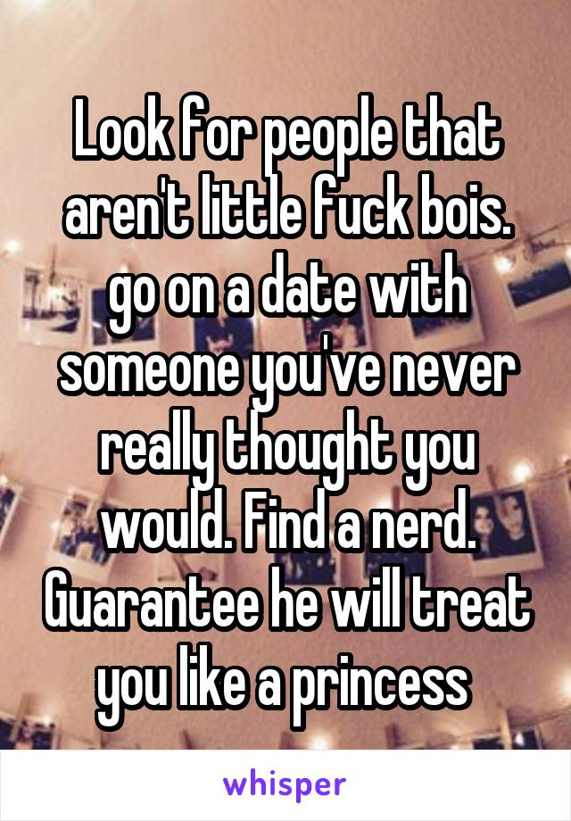 Look for people that aren't little fuck bois. go on a date with someone you've never really thought you would. Find a nerd. Guarantee he will treat you like a princess 