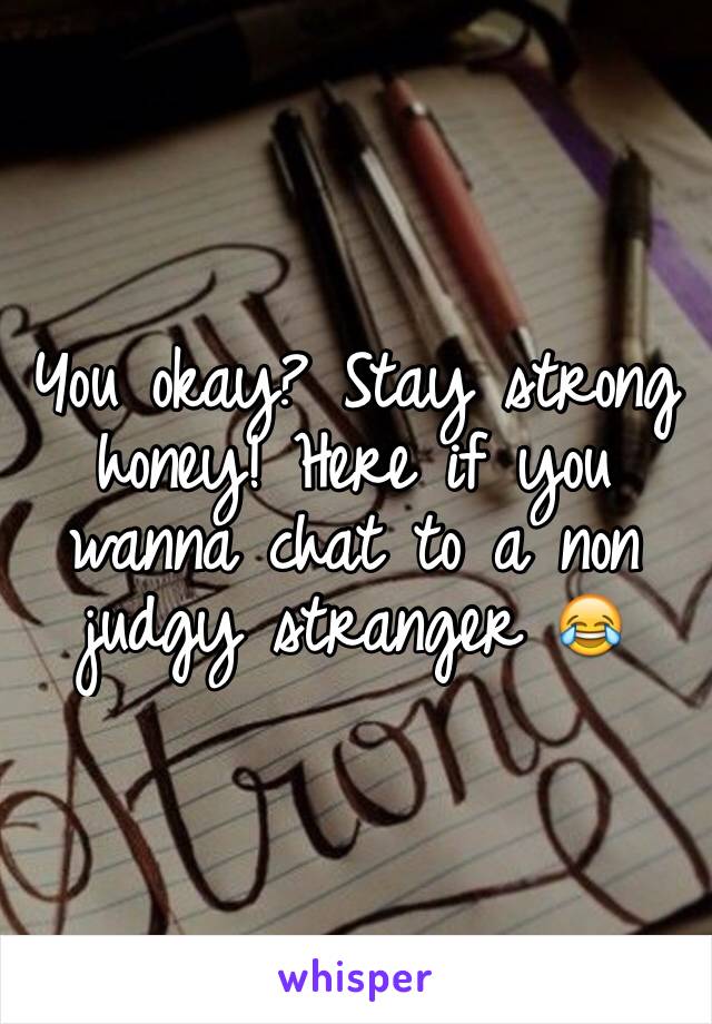 You okay? Stay strong honey! Here if you wanna chat to a non judgy stranger 😂