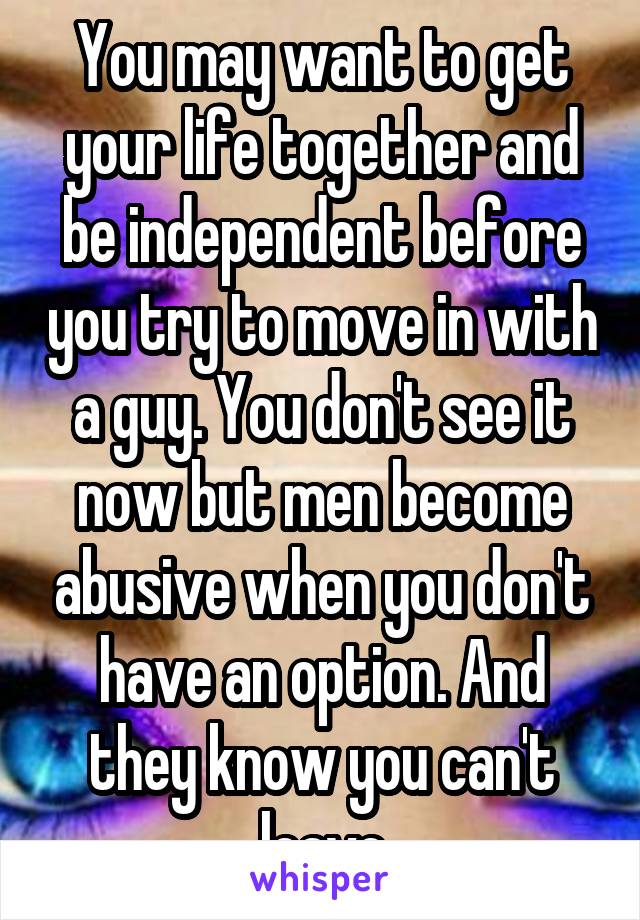 You may want to get your life together and be independent before you try to move in with a guy. You don't see it now but men become abusive when you don't have an option. And they know you can't leave