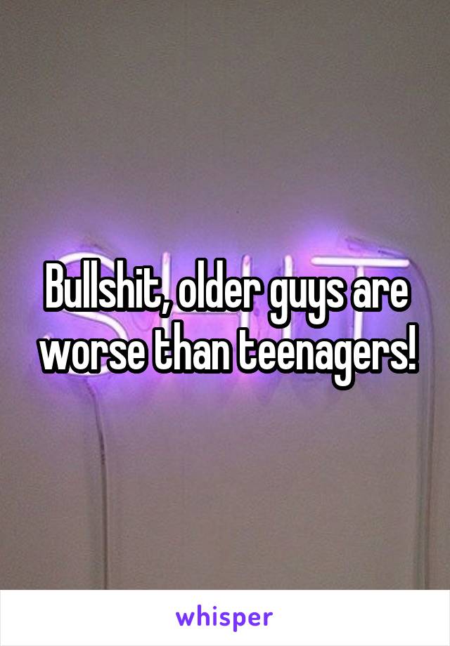 Bullshit, older guys are worse than teenagers!