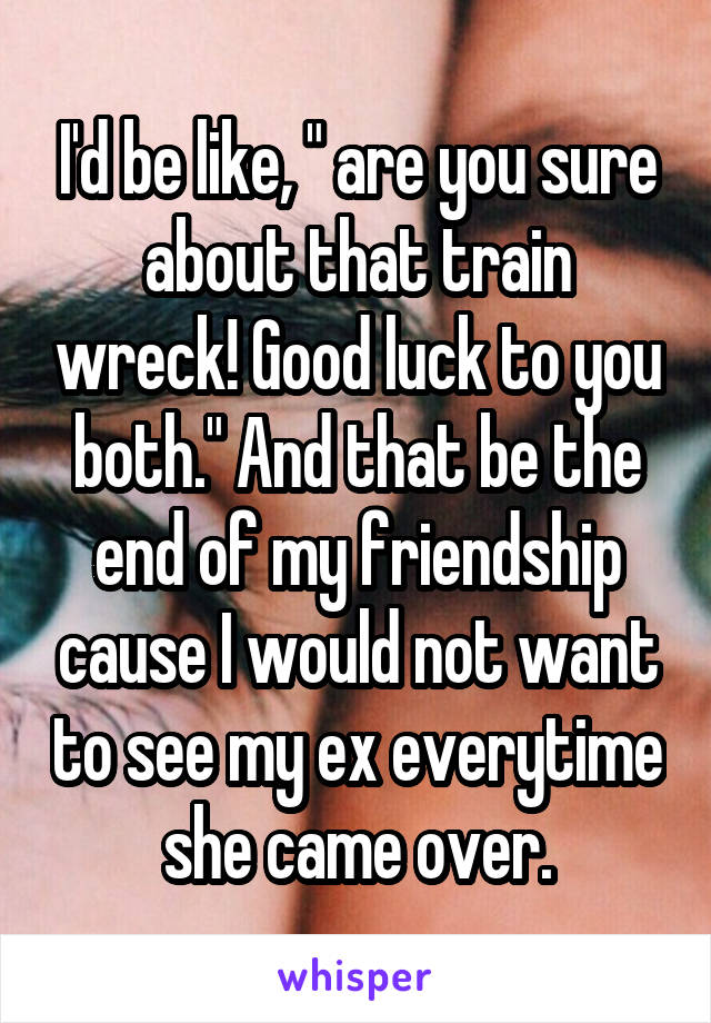 I'd be like, " are you sure about that train wreck! Good luck to you both." And that be the end of my friendship cause I would not want to see my ex everytime she came over.