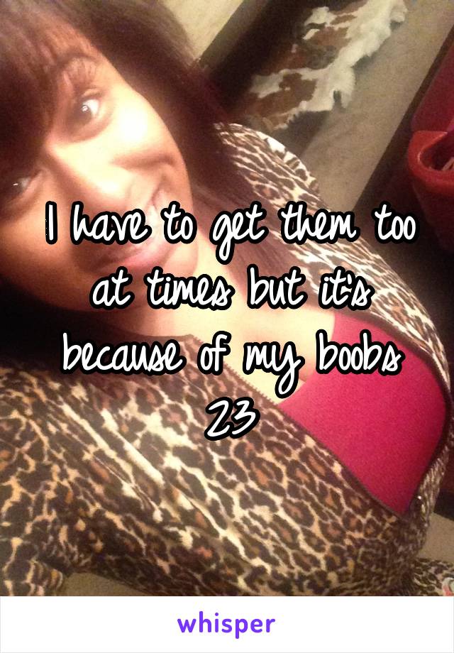 I have to get them too at times but it's because of my boobs
23