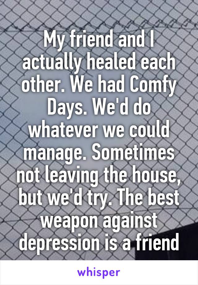 My friend and I actually healed each other. We had Comfy Days. We'd do whatever we could manage. Sometimes not leaving the house, but we'd try. The best weapon against depression is a friend