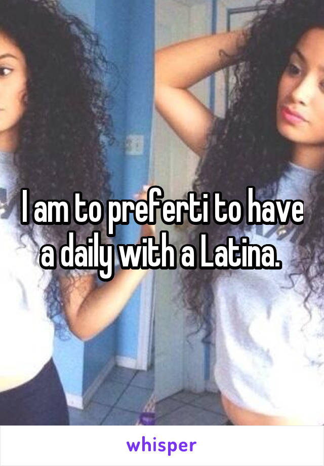 I am to preferti to have a daily with a Latina. 