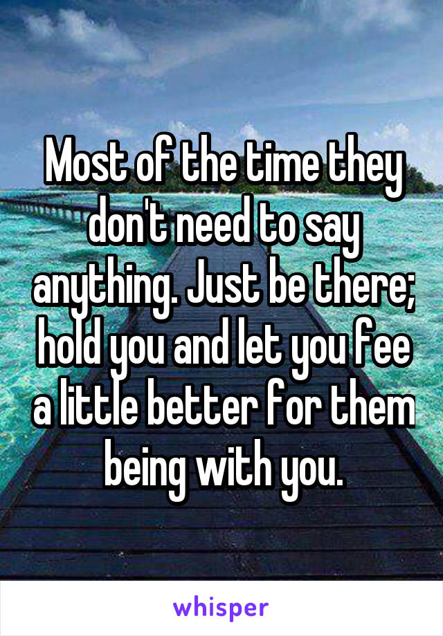 Most of the time they don't need to say anything. Just be there; hold you and let you fee a little better for them being with you.