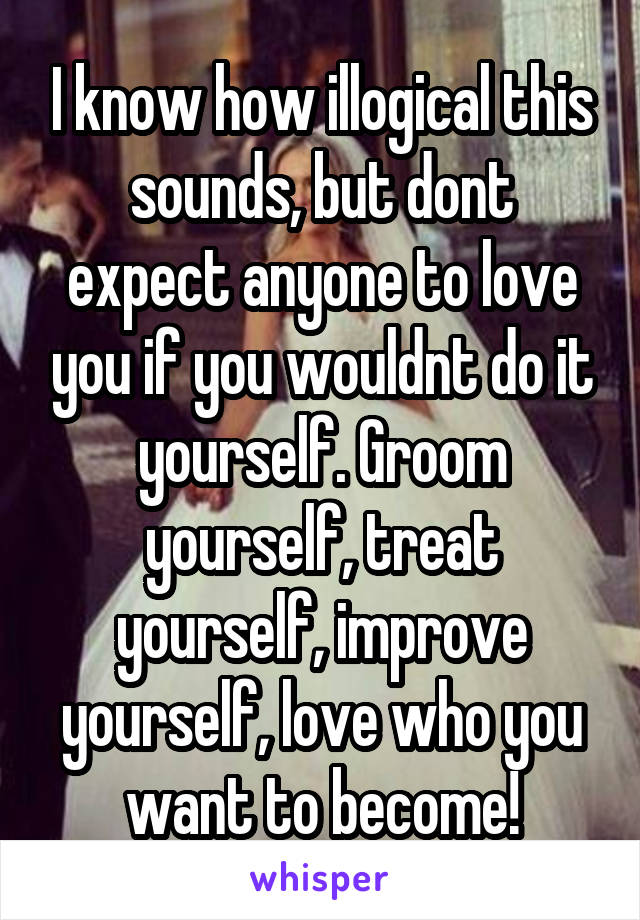 I know how illogical this sounds, but dont expect anyone to love you if you wouldnt do it yourself. Groom yourself, treat yourself, improve yourself, love who you want to become!