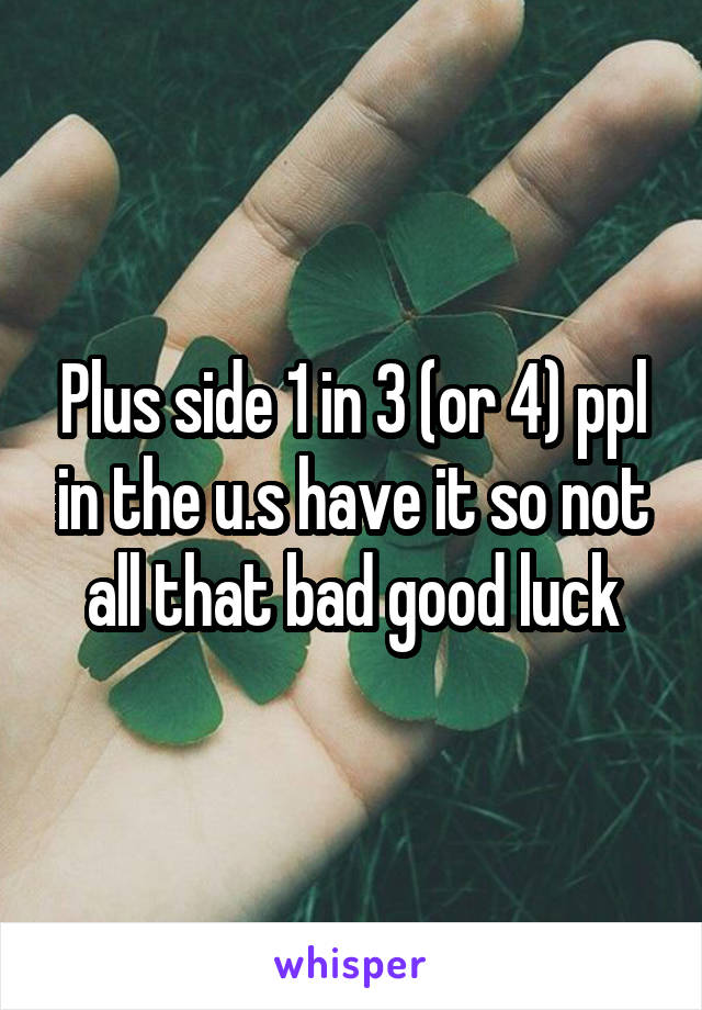 Plus side 1 in 3 (or 4) ppl in the u.s have it so not all that bad good luck