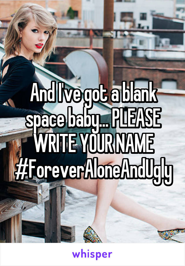 And I've got a blank space baby... PLEASE WRITE YOUR NAME #ForeverAloneAndUgly