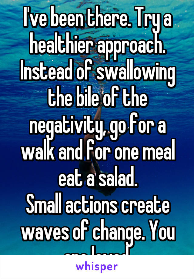 I've been there. Try a healthier approach. Instead of swallowing the bile of the negativity, go for a walk and for one meal eat a salad.
Small actions create waves of change. You are loved.