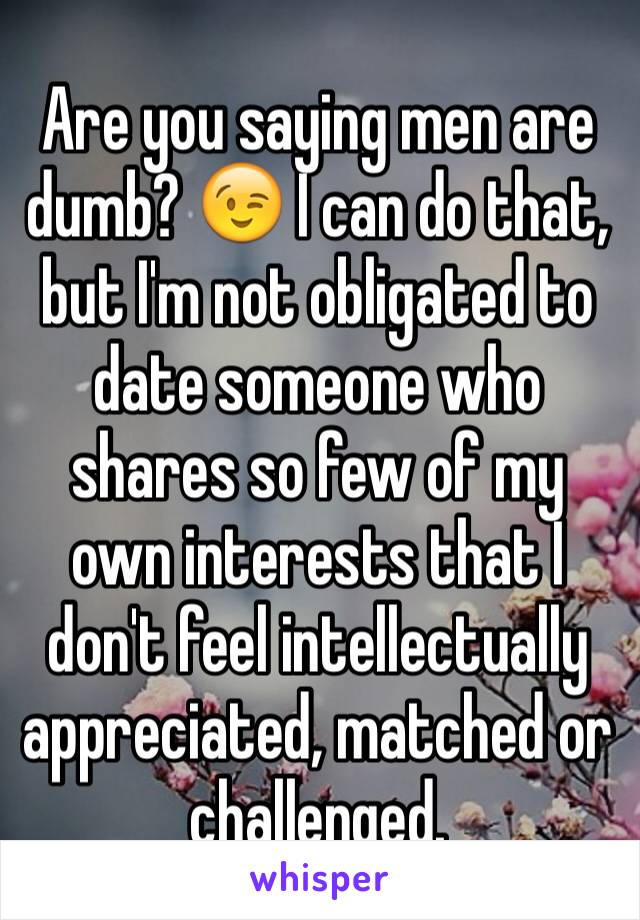 Are you saying men are dumb? 😉 I can do that, but I'm not obligated to date someone who shares so few of my own interests that I don't feel intellectually appreciated, matched or challenged. 