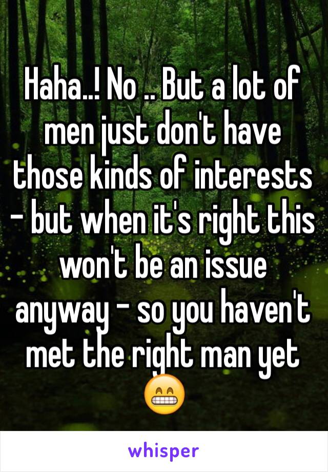 Haha..! No .. But a lot of men just don't have those kinds of interests - but when it's right this won't be an issue anyway - so you haven't met the right man yet 😁