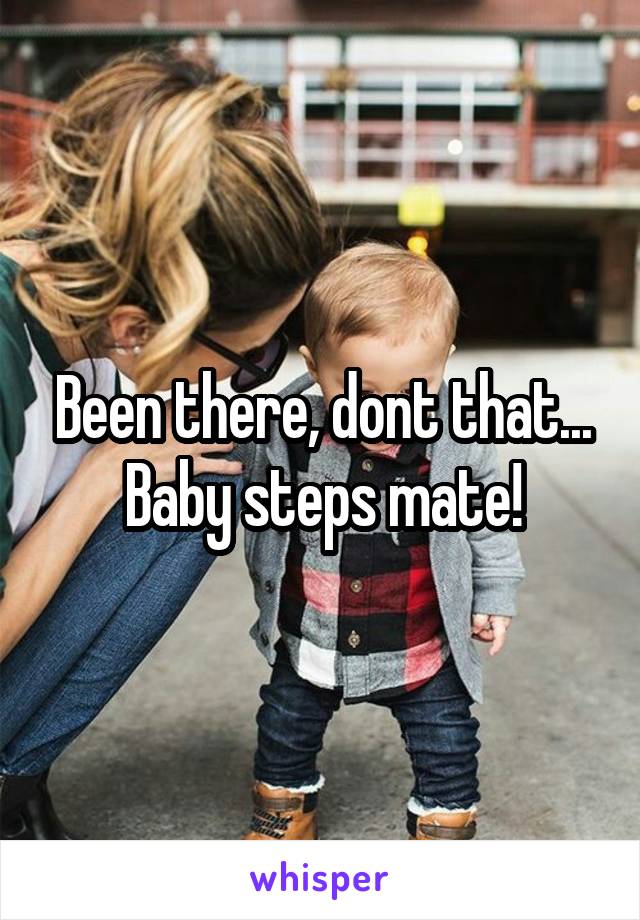 Been there, dont that...
Baby steps mate!