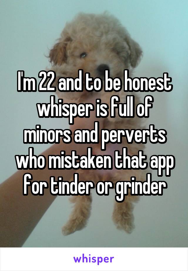 I'm 22 and to be honest whisper is full of minors and perverts who mistaken that app for tinder or grinder