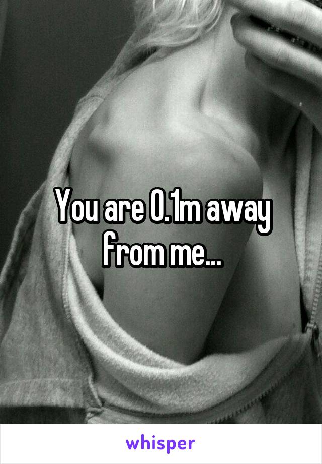 You are 0.1m away from me...