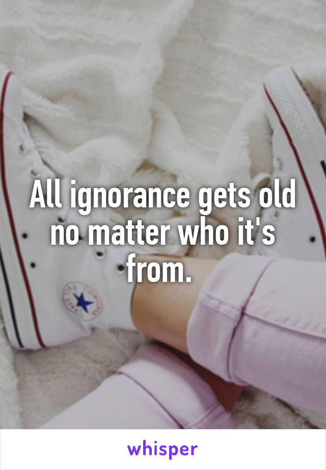 All ignorance gets old no matter who it's from. 