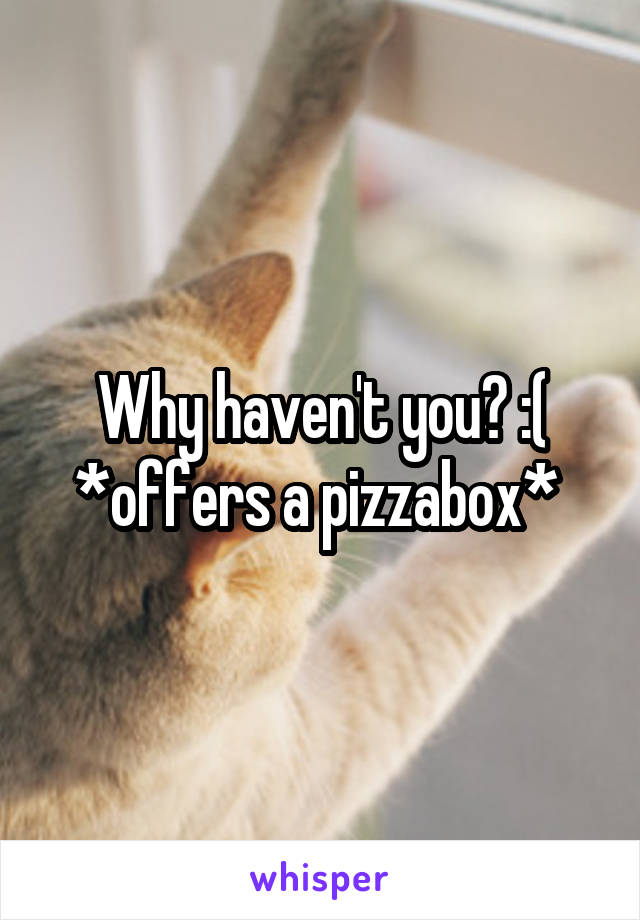 Why haven't you? :(
*offers a pizzabox* 