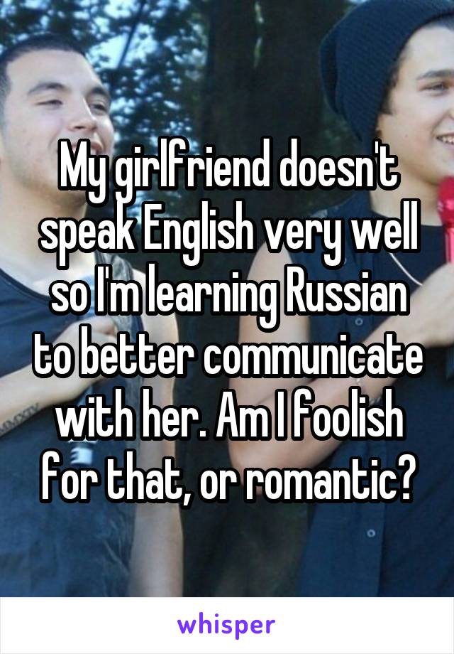 My girlfriend doesn't speak English very well so I'm learning Russian to better communicate with her. Am I foolish for that, or romantic?