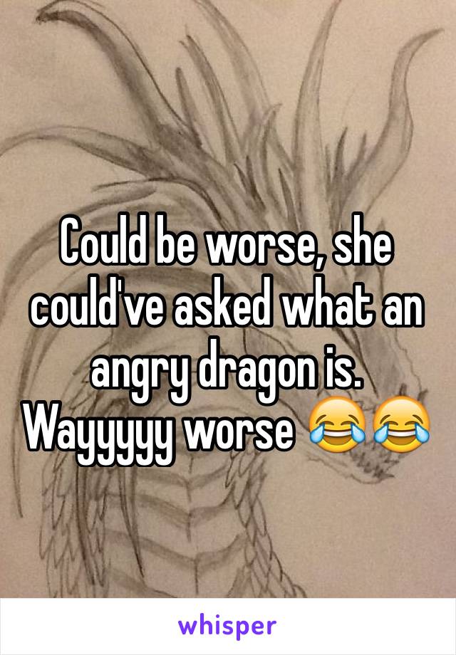 Could be worse, she could've asked what an angry dragon is. Wayyyyy worse 😂😂