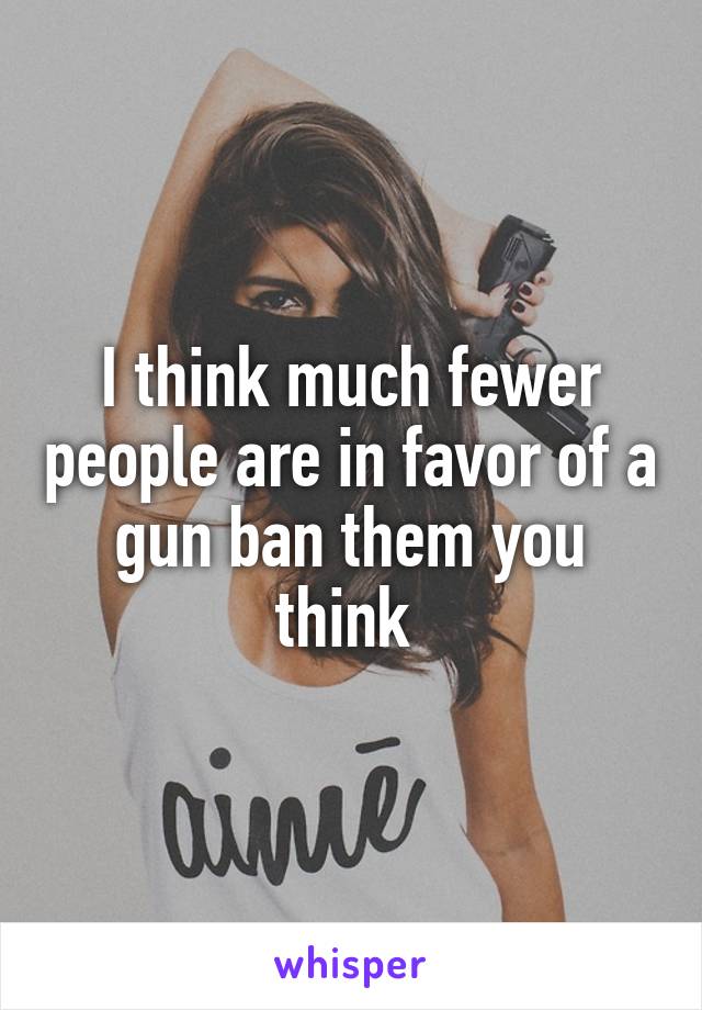 I think much fewer people are in favor of a gun ban them you think 