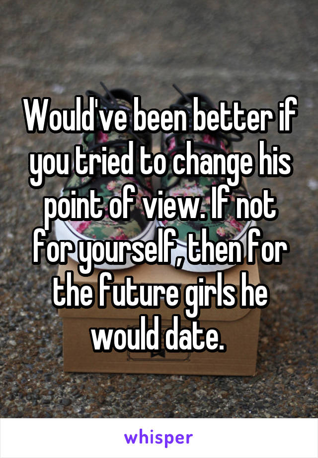 Would've been better if you tried to change his point of view. If not for yourself, then for the future girls he would date. 
