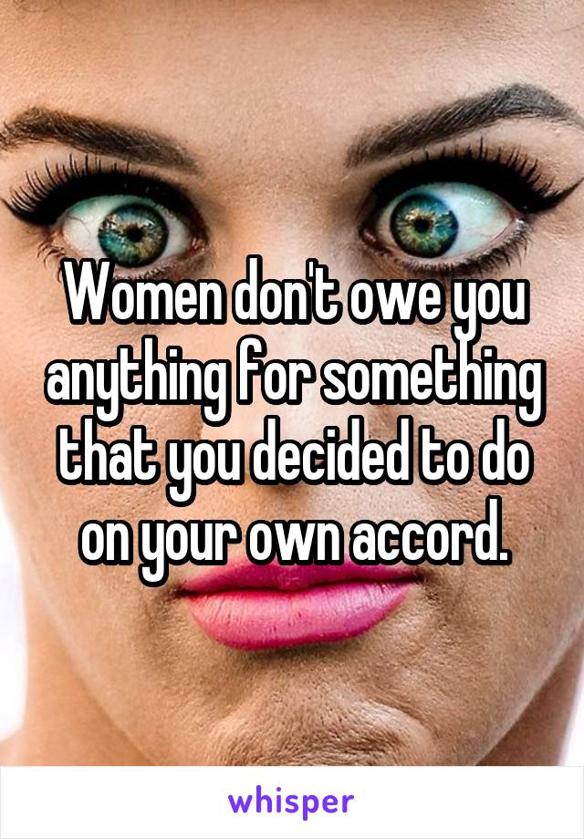 Women don't owe you anything for something that you decided to do on your own accord.