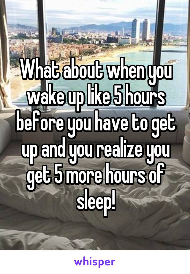 What about when you wake up like 5 hours before you have to get up and you realize you get 5 more hours of sleep!