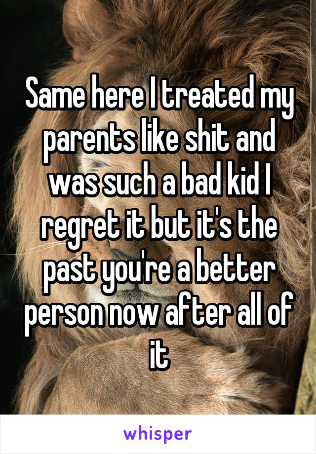 Same here I treated my parents like shit and was such a bad kid I regret it but it's the past you're a better person now after all of it