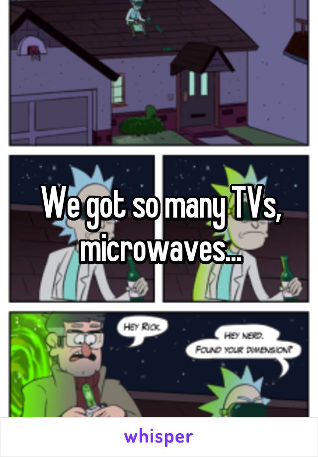 We got so many TVs, microwaves...