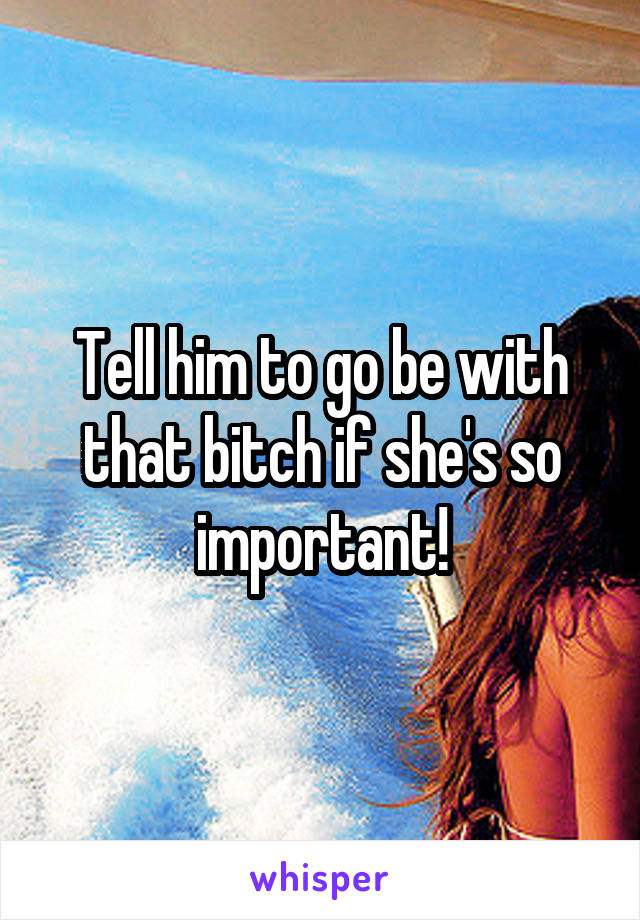 Tell him to go be with that bitch if she's so important!