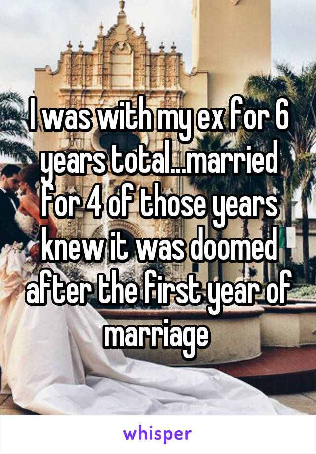 I was with my ex for 6 years total...married for 4 of those years knew it was doomed after the first year of marriage 