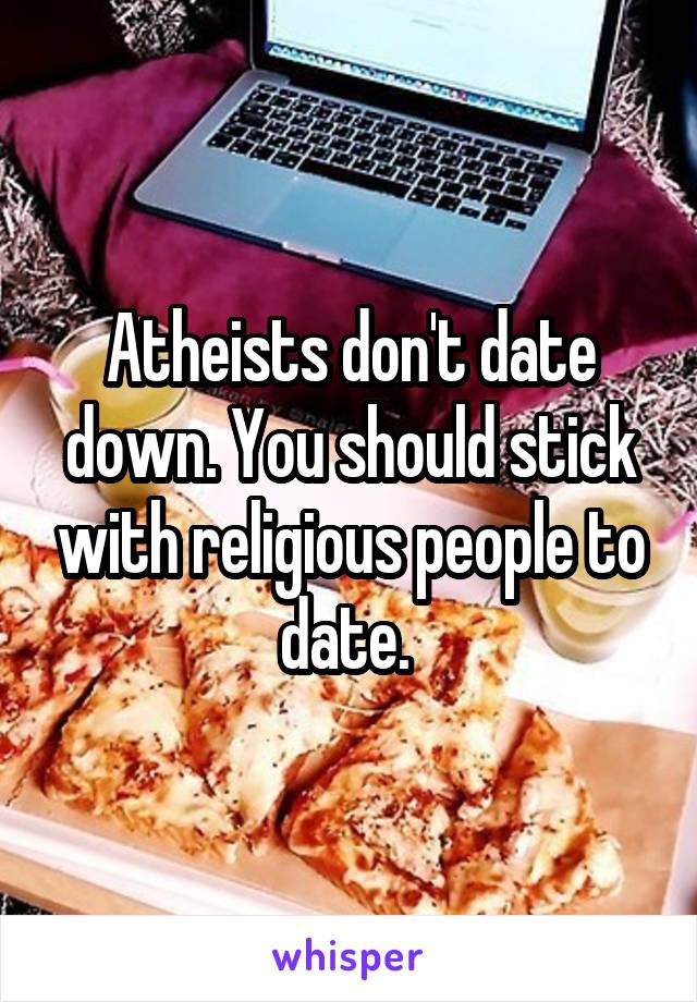 Atheists don't date down. You should stick with religious people to date. 