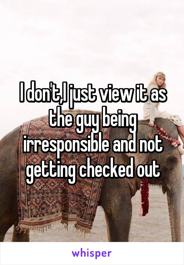 I don't,I just view it as the guy being irresponsible and not getting checked out